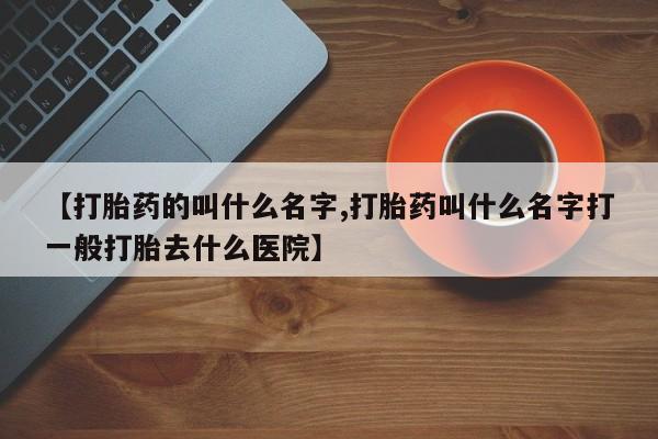 网上如何购买堕胎药【打胎药的叫什么名字,打胎药叫什么名字打一般打胎去什么医院】