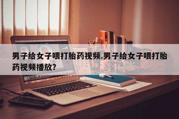 网上如何购买堕胎药男子给女子喂打胎药视频.男子给女子喂打胎药视频播放？