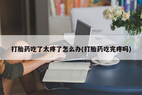 网上如何购买堕胎药打胎药吃了太疼了怎么办(打胎药吃完疼吗)