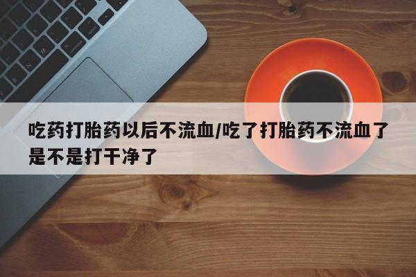 网上如何购买堕胎药吃药打胎药以后不流血/吃了打胎药不流血了是不是打干净了
