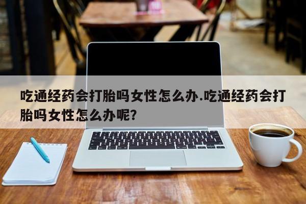 网上如何购买堕胎药吃通经药会打胎吗女性怎么办.吃通经药会打胎吗女性怎么办呢？
