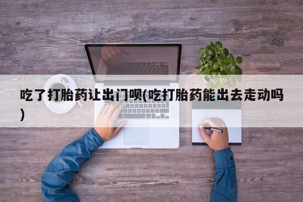网上如何购买堕胎药吃了打胎药让出门呗(吃打胎药能出去走动吗)