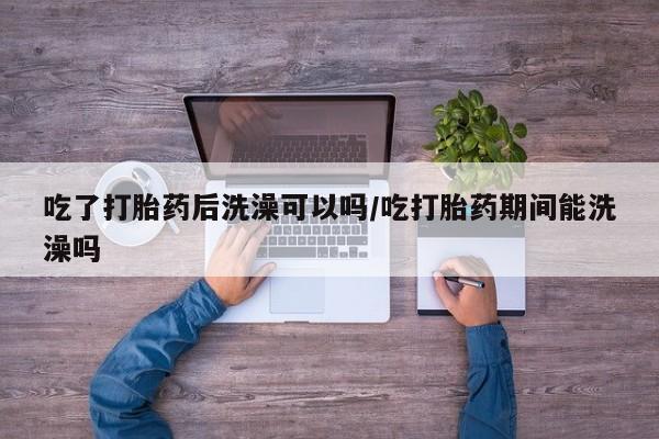 网上如何购买堕胎药吃了打胎药后洗澡可以吗/吃打胎药期间能洗澡吗
