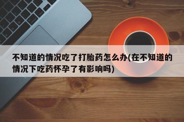 网上如何购买堕胎药不知道的情况吃了打胎药怎么办(在不知道的情况下吃药怀孕了有影响吗)