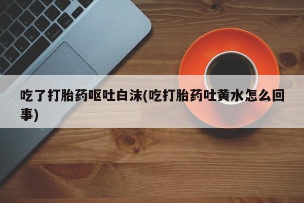 网上如何购买堕胎药吃了打胎药呕吐白沫(吃打胎药吐黄水怎么回事)