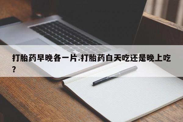 网上如何购买堕胎药打胎药早晚各一片.打胎药白天吃还是晚上吃？