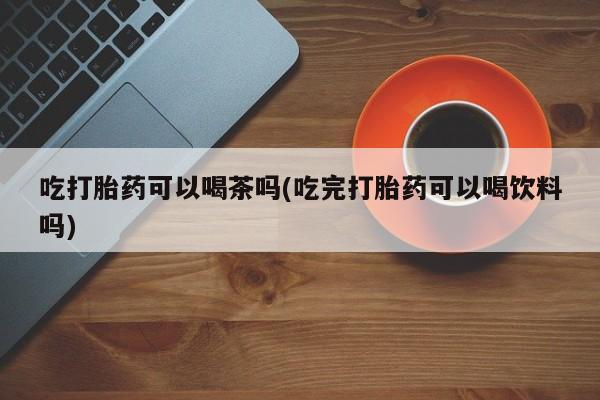 网上如何购买堕胎药吃打胎药可以喝茶吗(吃完打胎药可以喝饮料吗)