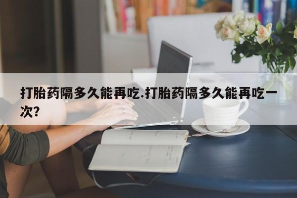 网上如何购买堕胎药打胎药隔多久能再吃.打胎药隔多久能再吃一次？
