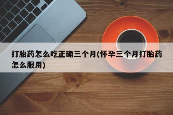 网上如何购买堕胎药打胎药怎么吃正确三个月(怀孕三个月打胎药怎么服用)