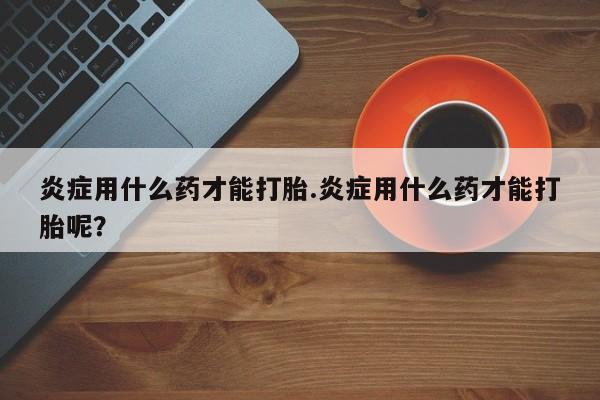 网上如何购买堕胎药炎症用什么药才能打胎.炎症用什么药才能打胎呢？