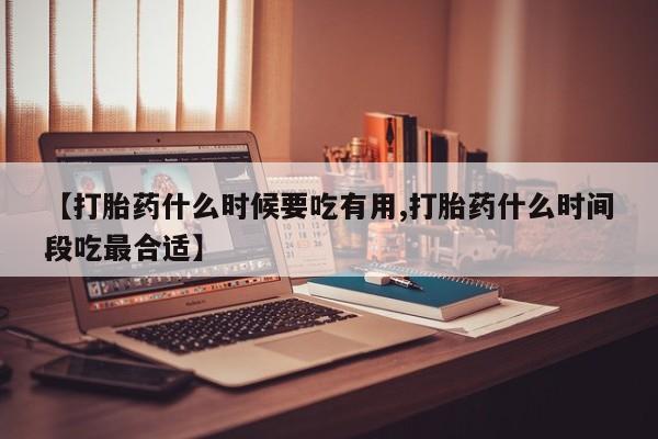 网上如何购买堕胎药【打胎药什么时候要吃有用,打胎药什么时间段吃最合适】