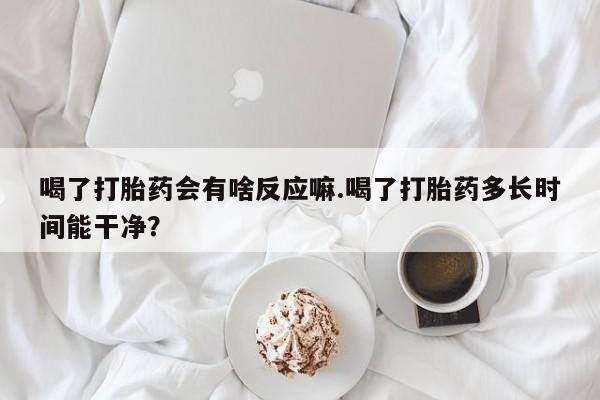 网上如何购买堕胎药喝了打胎药会有啥反应嘛.喝了打胎药多长时间能干净？