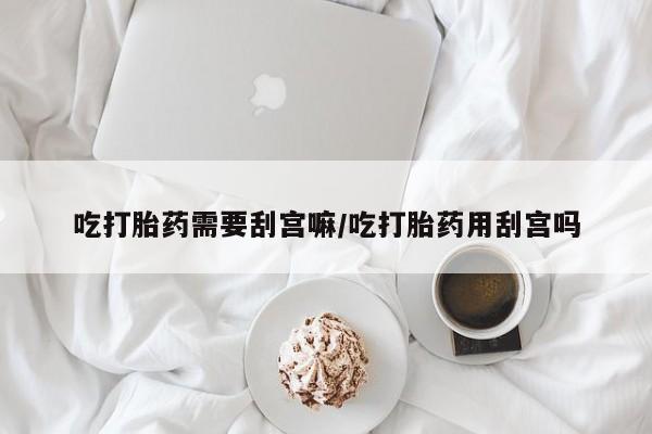 网上如何购买堕胎药吃打胎药需要刮宫嘛/吃打胎药用刮宫吗