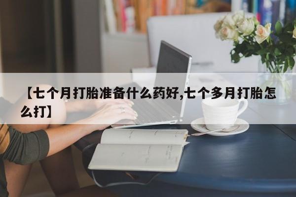 网上如何购买堕胎药【七个月打胎准备什么药好,七个多月打胎怎么打】