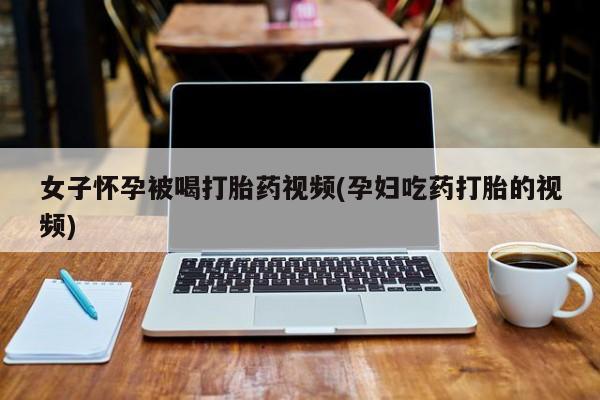 网上如何购买堕胎药女子怀孕被喝打胎药视频(孕妇吃药打胎的视频)