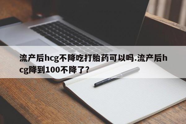 网上如何购买堕胎药流产后hcg不降吃打胎药可以吗.流产后hcg降到100不降了？