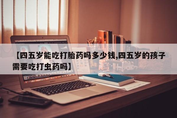 网上如何购买堕胎药【四五岁能吃打胎药吗多少钱,四五岁的孩子需要吃打虫药吗】