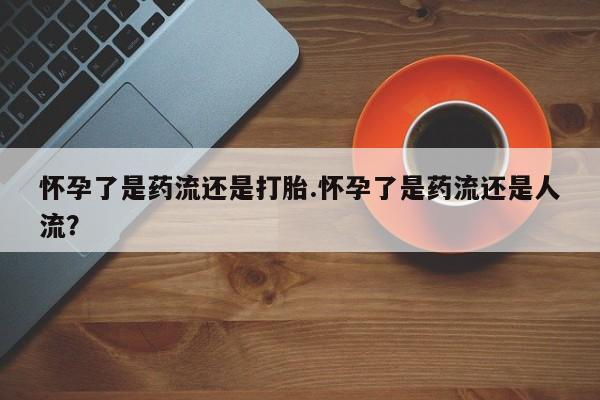网上如何购买堕胎药怀孕了是药流还是打胎.怀孕了是药流还是人流？