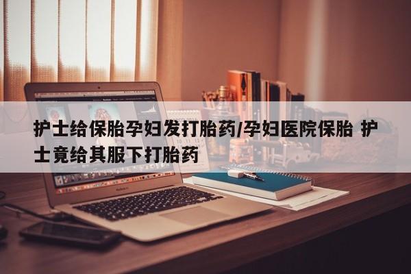 网上如何购买堕胎药护士给保胎孕妇发打胎药/孕妇医院保胎 护士竟给其服下打胎药