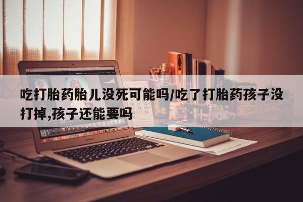 网上如何购买堕胎药吃打胎药胎儿没死可能吗/吃了打胎药孩子没打掉,孩子还能要吗