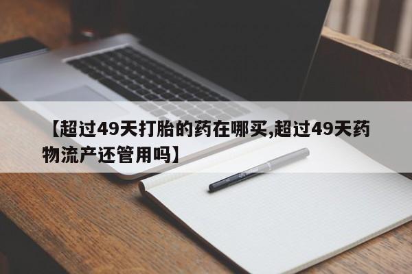 网上如何购买堕胎药【超过49天打胎的药在哪买,超过49天药物流产还管用吗】