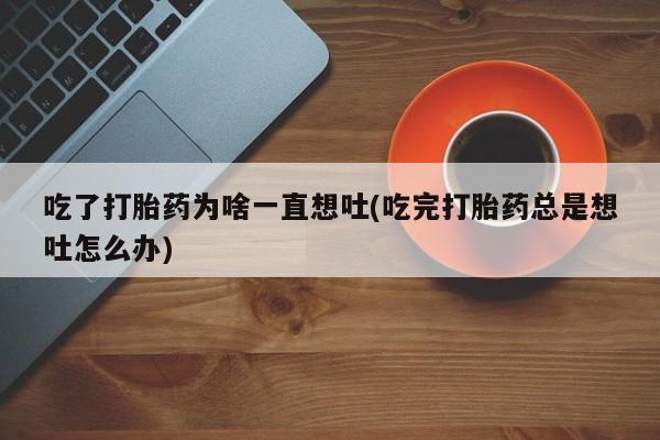 网上如何购买堕胎药吃了打胎药为啥一直想吐(吃完打胎药总是想吐怎么办)