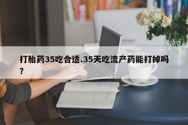 网上如何购买堕胎药打胎药35吃合适.35天吃流产药能打掉吗？