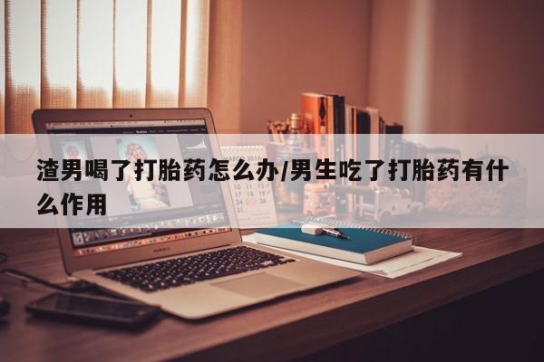 网上如何购买堕胎药渣男喝了打胎药怎么办/男生吃了打胎药有什么作用