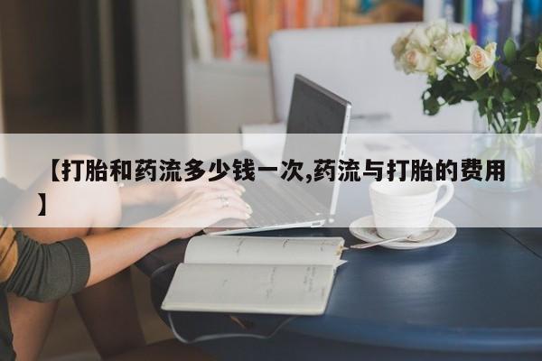 网上如何购买堕胎药【打胎和药流多少钱一次,药流与打胎的费用】