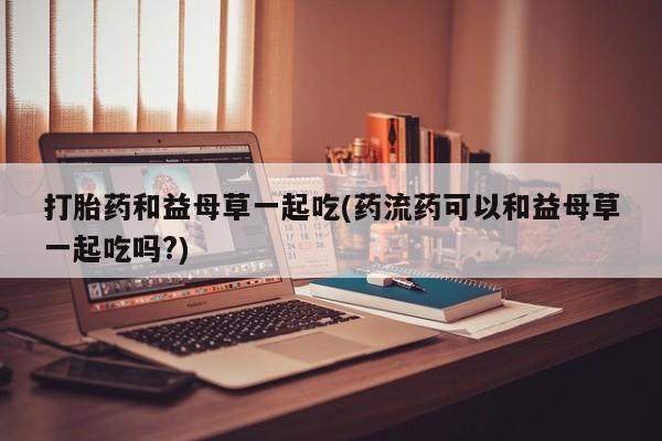 网上如何购买堕胎药打胎药和益母草一起吃(药流药可以和益母草一起吃吗?)