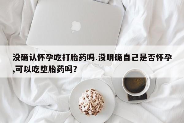 网上如何购买堕胎药没确认怀孕吃打胎药吗.没明确自己是否怀孕,可以吃堕胎药吗？