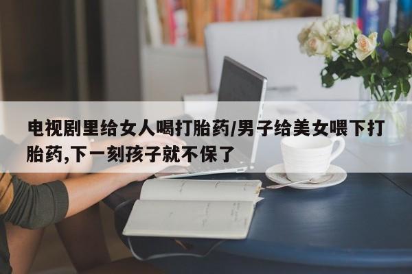 网上如何购买堕胎药电视剧里给女人喝打胎药/男子给美女喂下打胎药,下一刻孩子就不保了