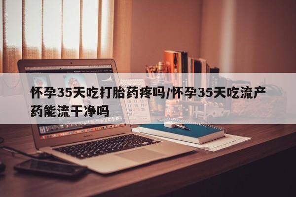 网上如何购买堕胎药怀孕35天吃打胎药疼吗/怀孕35天吃流产药能流干净吗