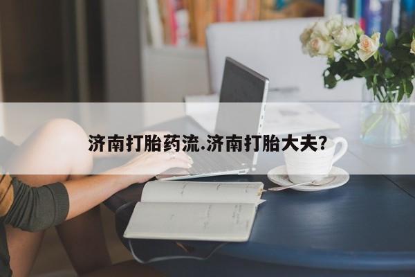 网上如何购买堕胎药济南打胎药流.济南打胎大夫？