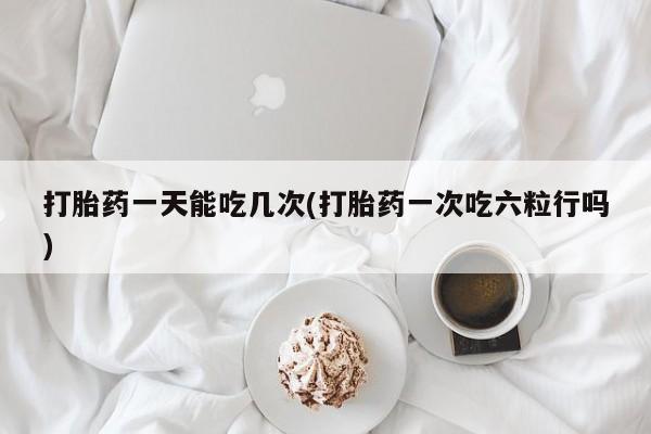 网上如何购买堕胎药打胎药一天能吃几次(打胎药一次吃六粒行吗)