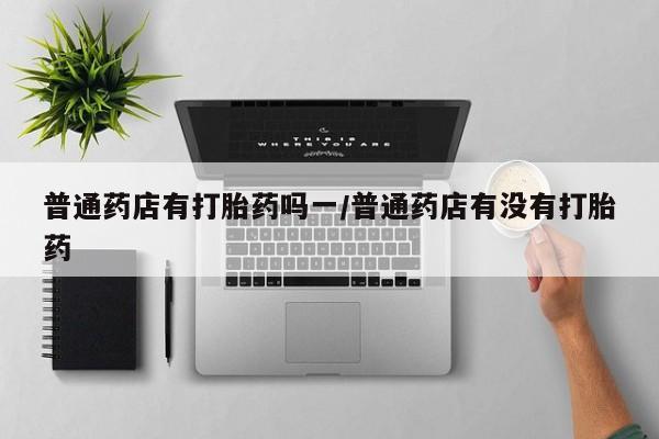 网上如何购买堕胎药普通药店有打胎药吗一/普通药店有没有打胎药