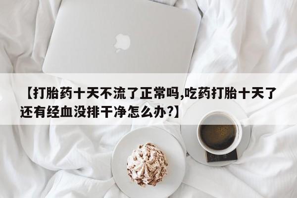 网上如何购买堕胎药【打胎药十天不流了正常吗,吃药打胎十天了还有经血没排干净怎么办?】