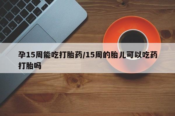 网上如何购买堕胎药孕15周能吃打胎药/15周的胎儿可以吃药打胎吗