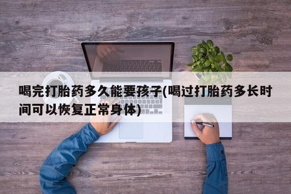 网上如何购买堕胎药喝完打胎药多久能要孩子(喝过打胎药多长时间可以恢复正常身体)