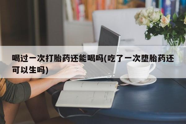 网上如何购买堕胎药喝过一次打胎药还能喝吗(吃了一次堕胎药还可以生吗)