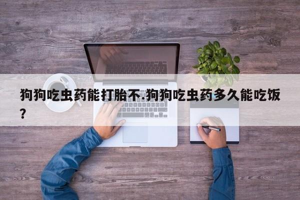 网上如何购买堕胎药狗狗吃虫药能打胎不.狗狗吃虫药多久能吃饭？