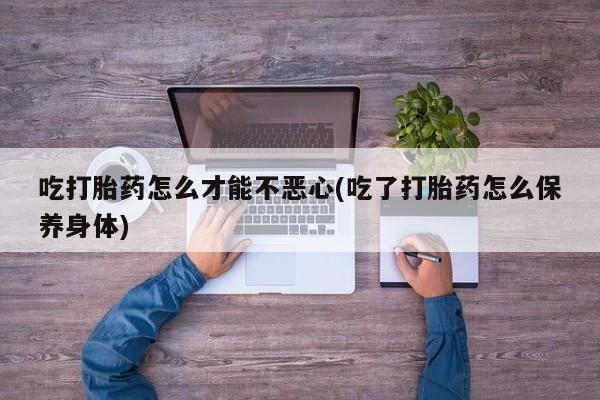 网上如何购买堕胎药吃打胎药怎么才能不恶心(吃了打胎药怎么保养身体)