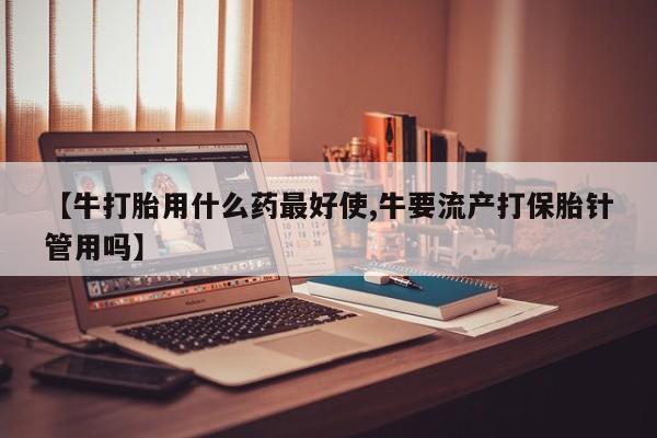 网上如何购买堕胎药【牛打胎用什么药最好使,牛要流产打保胎针管用吗】