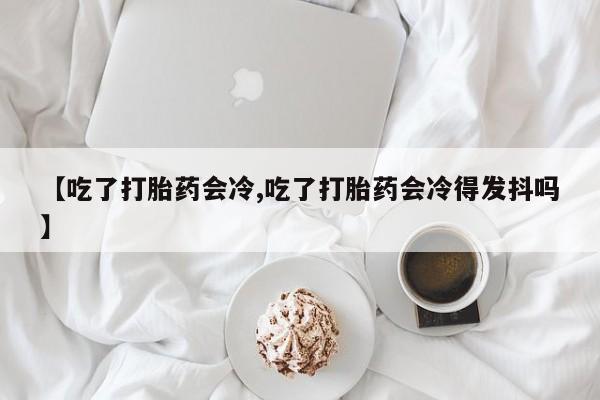 网上如何购买堕胎药【吃了打胎药会冷,吃了打胎药会冷得发抖吗】