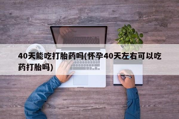 网上如何购买堕胎药40天能吃打胎药吗(怀孕40天左右可以吃药打胎吗)