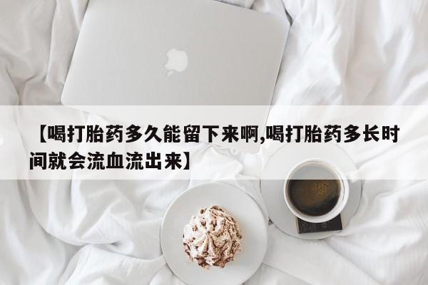 网上如何购买堕胎药【喝打胎药多久能留下来啊,喝打胎药多长时间就会流血流出来】