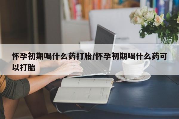 网上如何购买堕胎药怀孕初期喝什么药打胎/怀孕初期喝什么药可以打胎
