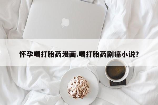 网上如何购买堕胎药怀孕喝打胎药漫画.喝打胎药剧痛小说？