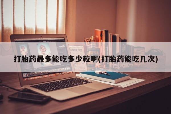 网上如何购买堕胎药打胎药最多能吃多少粒啊(打胎药能吃几次)