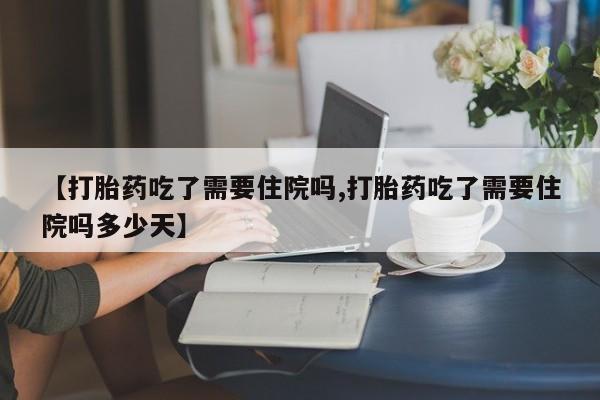 网上如何购买堕胎药【打胎药吃了需要住院吗,打胎药吃了需要住院吗多少天】